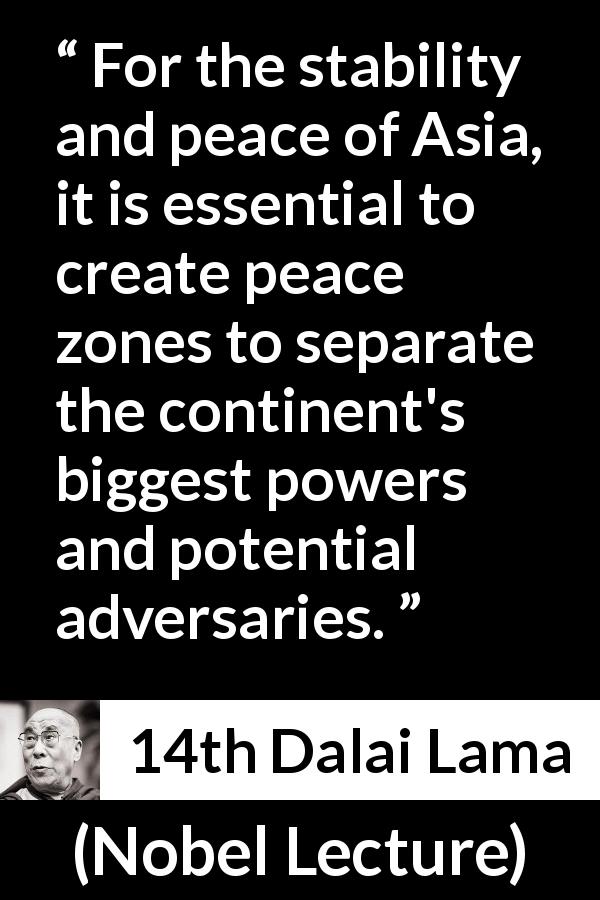 14th Dalai Lama quote about power from Nobel Lecture - For the stability and peace of Asia, it is essential to create peace zones to separate the continent's biggest powers and potential adversaries.