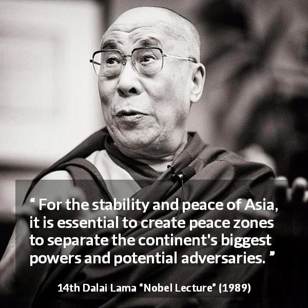 14th Dalai Lama quote about power from Nobel Lecture - For the stability and peace of Asia, it is essential to create peace zones to separate the continent's biggest powers and potential adversaries.