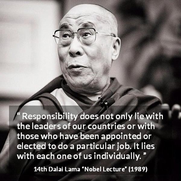 14th Dalai Lama quote about responsibility from Nobel Lecture - Responsibility does not only lie with the leaders of our countries or with those who have been appointed or elected to do a particular job. It lies with each one of us individually.
