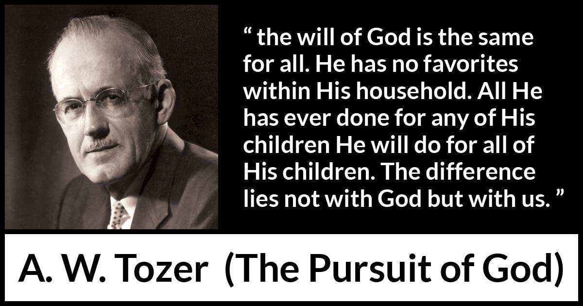 A. W. Tozer quote about God from The Pursuit of God - the will of God is the same for all. He has no favorites within His household. All He has ever done for any of His children He will do for all of His children. The difference lies not with God but with us.