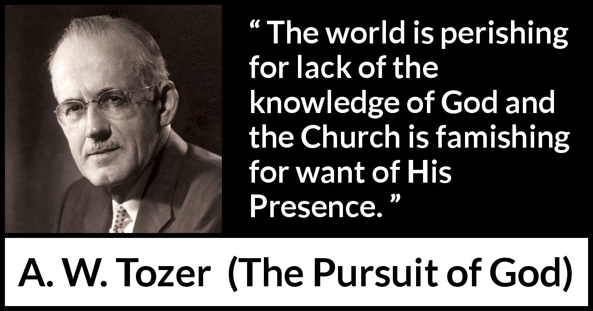 A. W. Tozer quote about God from The Pursuit of God - The world is perishing for lack of the knowledge of God and the Church is famishing for want of His Presence.