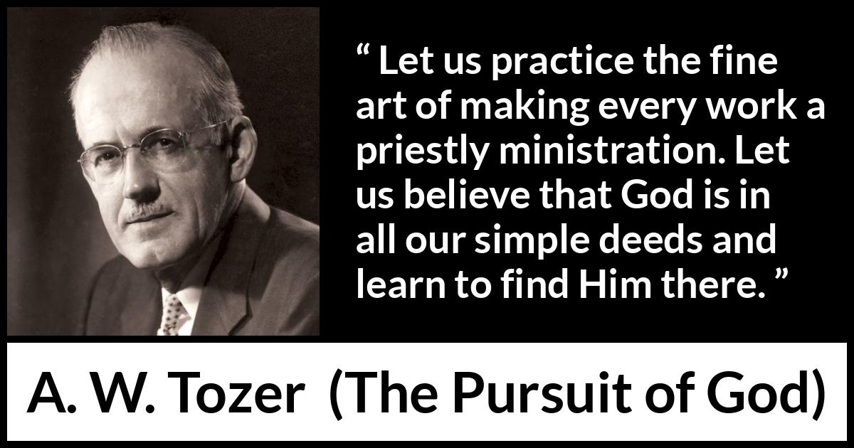 A. W. Tozer quote about God from The Pursuit of God - Let us practice the fine art of making every work a priestly ministration. Let us believe that God is in all our simple deeds and learn to find Him there.