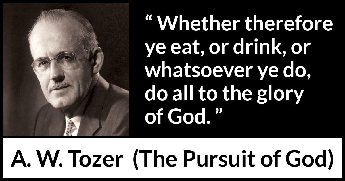 A. W. Tozer quote about God from The Pursuit of God - Whether therefore ye eat, or drink, or whatsoever ye do, do all to the glory of God.