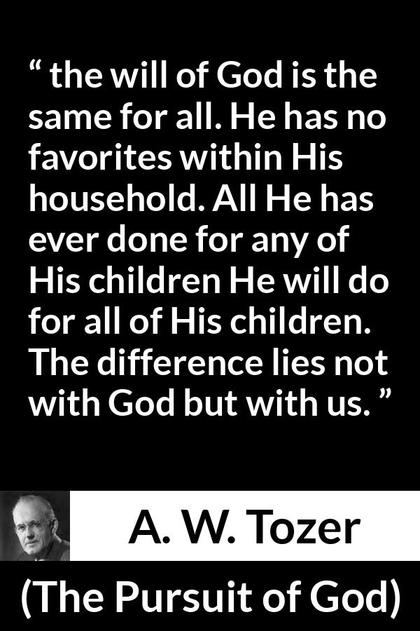 A. W. Tozer quote about God from The Pursuit of God - the will of God is the same for all. He has no favorites within His household. All He has ever done for any of His children He will do for all of His children. The difference lies not with God but with us.