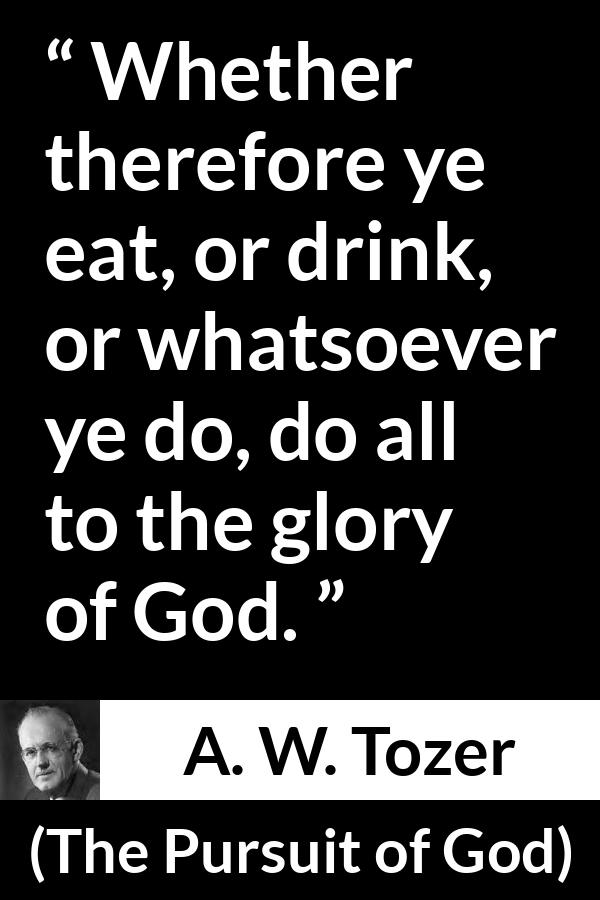 A. W. Tozer quote about God from The Pursuit of God - Whether therefore ye eat, or drink, or whatsoever ye do, do all to the glory of God.