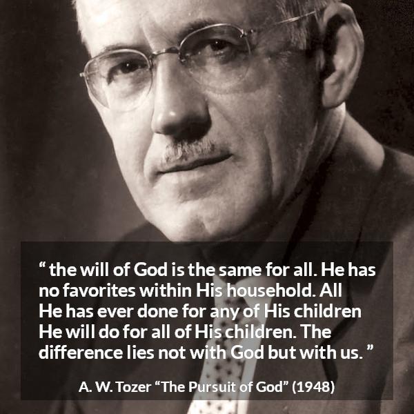 A. W. Tozer quote about God from The Pursuit of God - the will of God is the same for all. He has no favorites within His household. All He has ever done for any of His children He will do for all of His children. The difference lies not with God but with us.