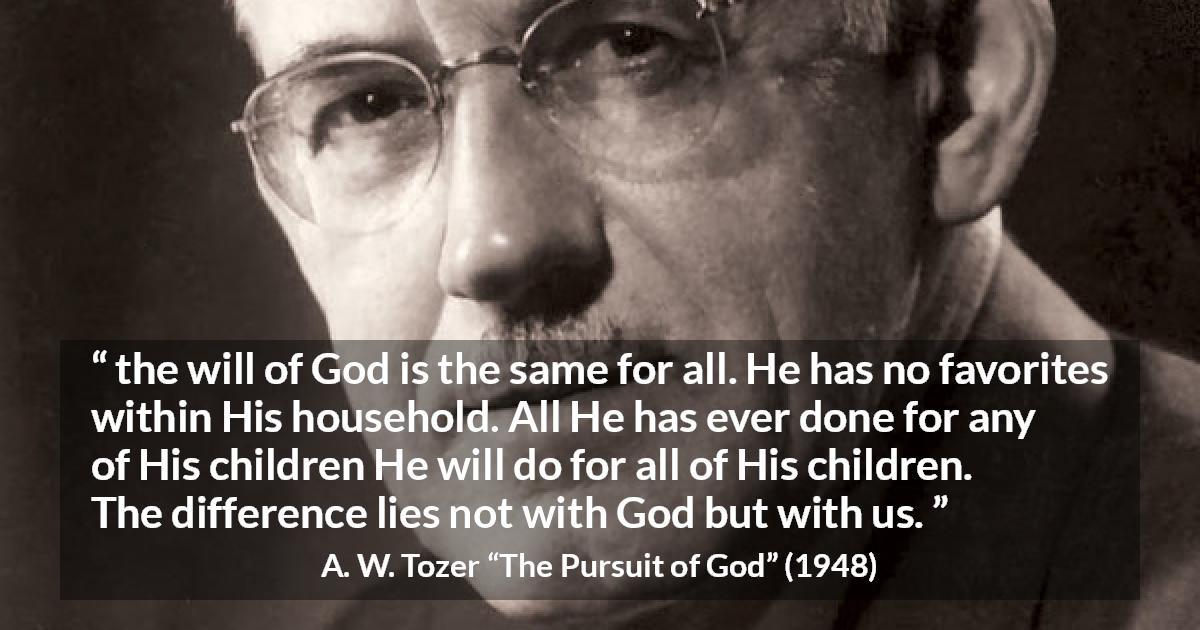 A. W. Tozer quote about God from The Pursuit of God - the will of God is the same for all. He has no favorites within His household. All He has ever done for any of His children He will do for all of His children. The difference lies not with God but with us.