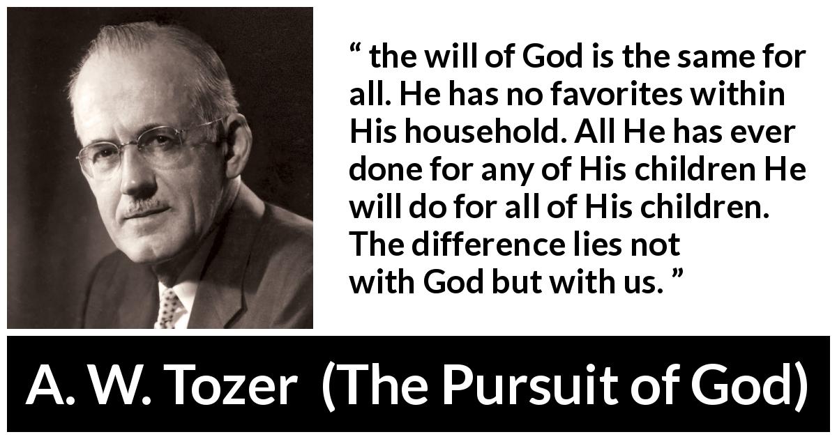A. W. Tozer quote about God from The Pursuit of God - the will of God is the same for all. He has no favorites within His household. All He has ever done for any of His children He will do for all of His children. The difference lies not with God but with us.