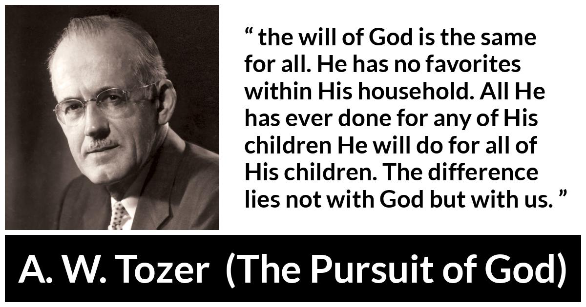 A. W. Tozer quote about God from The Pursuit of God - the will of God is the same for all. He has no favorites within His household. All He has ever done for any of His children He will do for all of His children. The difference lies not with God but with us.