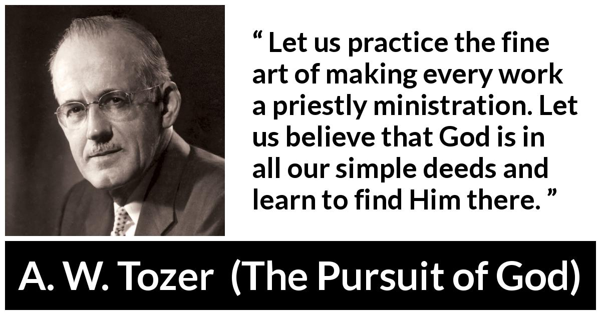 A. W. Tozer quote about God from The Pursuit of God - Let us practice the fine art of making every work a priestly ministration. Let us believe that God is in all our simple deeds and learn to find Him there.