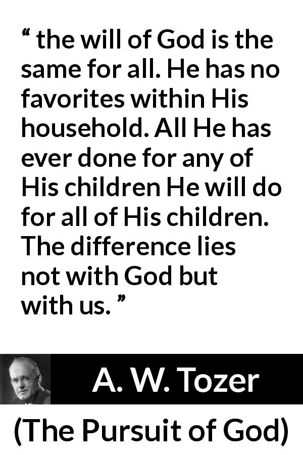 A. W. Tozer quote about God from The Pursuit of God - the will of God is the same for all. He has no favorites within His household. All He has ever done for any of His children He will do for all of His children. The difference lies not with God but with us.