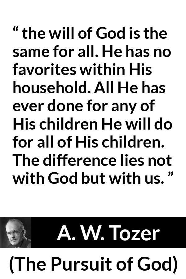 A. W. Tozer quote about God from The Pursuit of God - the will of God is the same for all. He has no favorites within His household. All He has ever done for any of His children He will do for all of His children. The difference lies not with God but with us.