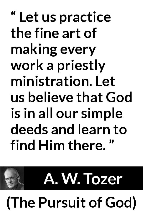 A. W. Tozer quote about God from The Pursuit of God - Let us practice the fine art of making every work a priestly ministration. Let us believe that God is in all our simple deeds and learn to find Him there.