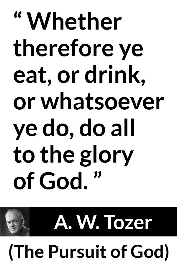 A. W. Tozer quote about God from The Pursuit of God - Whether therefore ye eat, or drink, or whatsoever ye do, do all to the glory of God.