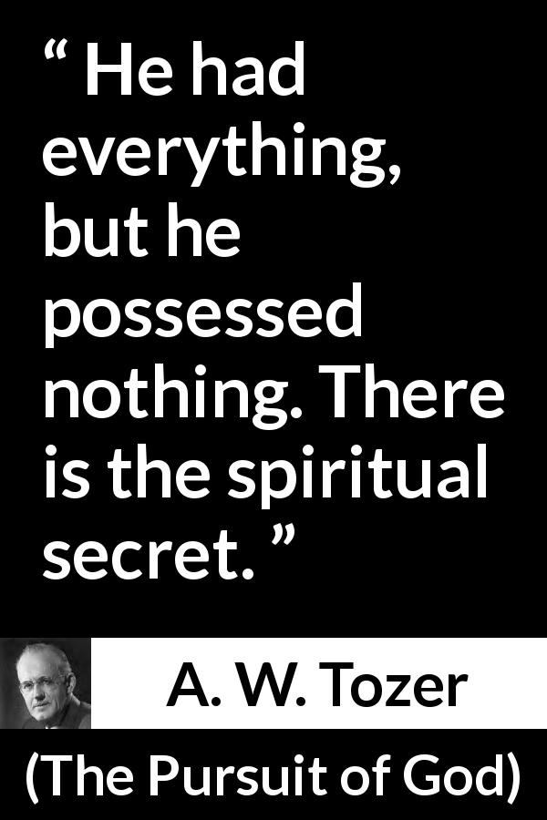 A. W. Tozer quote about achievement from The Pursuit of God - He had everything, but he possessed nothing. There is the spiritual secret.
