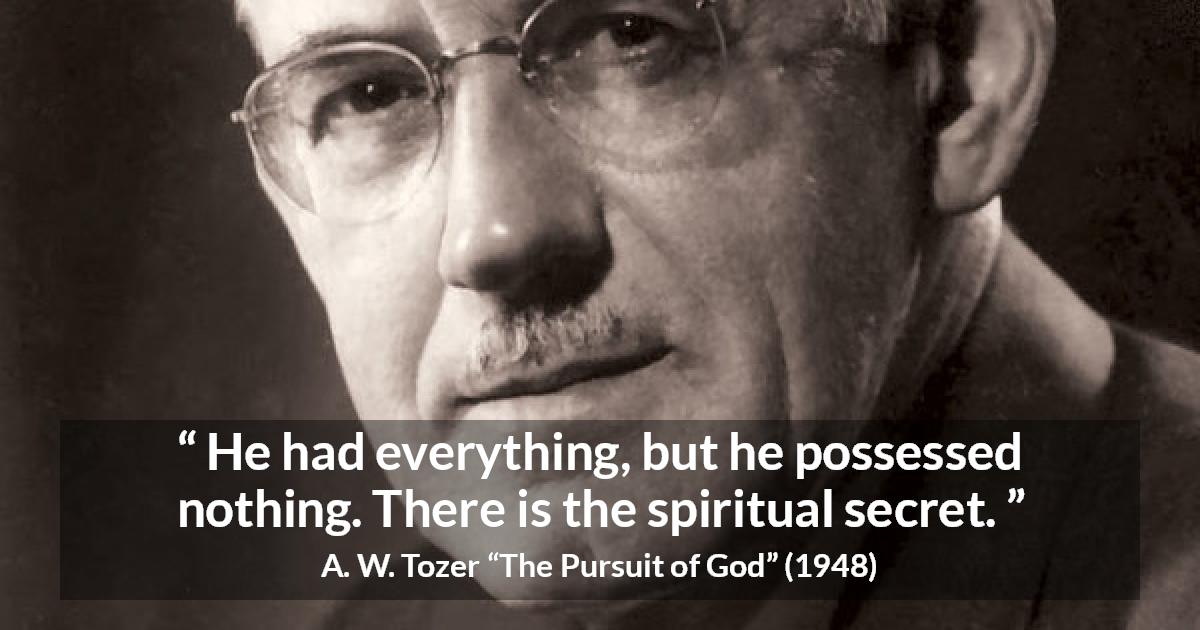 A. W. Tozer quote about achievement from The Pursuit of God - He had everything, but he possessed nothing. There is the spiritual secret.