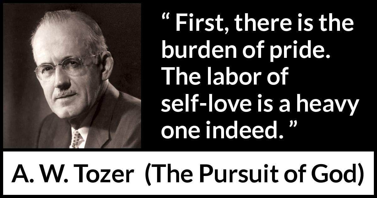 A. W. Tozer quote about burden from The Pursuit of God - First, there is the burden of pride. The labor of self-love is a heavy one indeed.