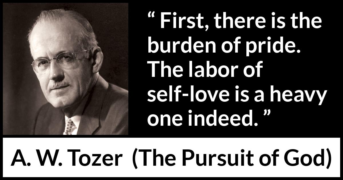 A. W. Tozer quote about burden from The Pursuit of God - First, there is the burden of pride. The labor of self-love is a heavy one indeed.