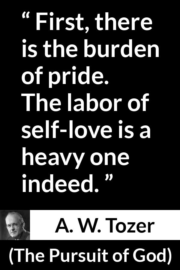 A. W. Tozer quote about burden from The Pursuit of God - First, there is the burden of pride. The labor of self-love is a heavy one indeed.