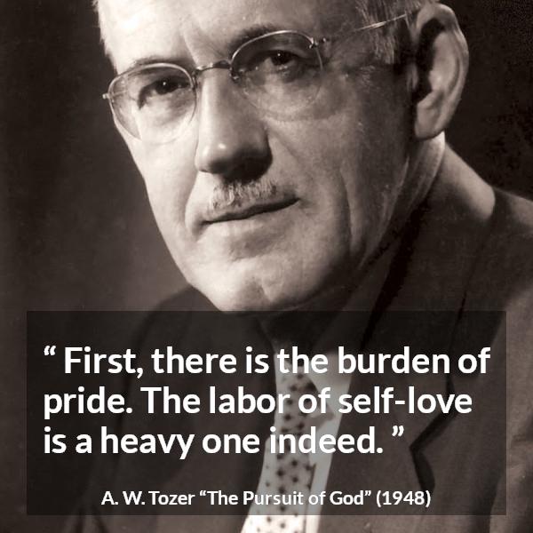 A. W. Tozer quote about burden from The Pursuit of God - First, there is the burden of pride. The labor of self-love is a heavy one indeed.