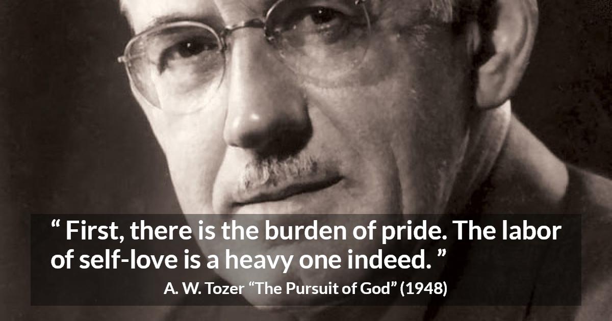 A. W. Tozer quote about burden from The Pursuit of God - First, there is the burden of pride. The labor of self-love is a heavy one indeed.