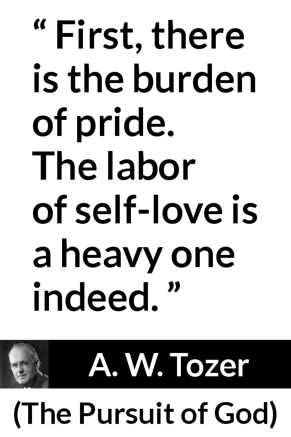 A. W. Tozer quote about burden from The Pursuit of God - First, there is the burden of pride. The labor of self-love is a heavy one indeed.