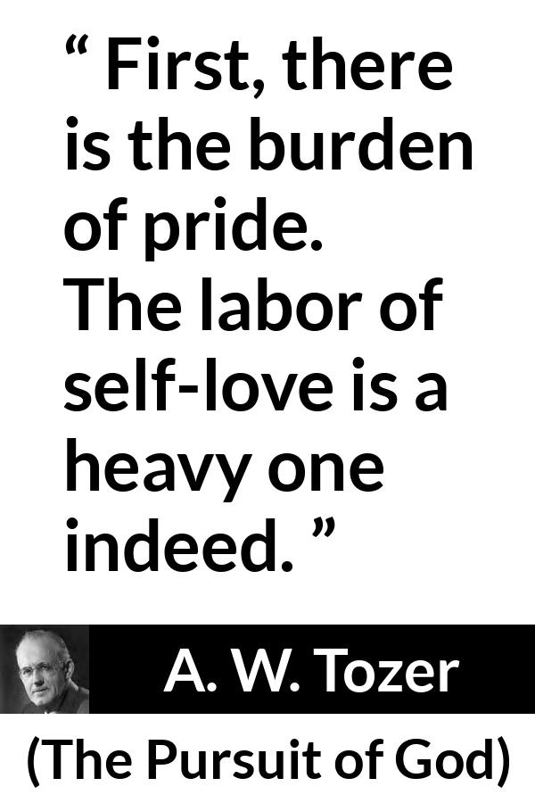 A. W. Tozer quote about burden from The Pursuit of God - First, there is the burden of pride. The labor of self-love is a heavy one indeed.