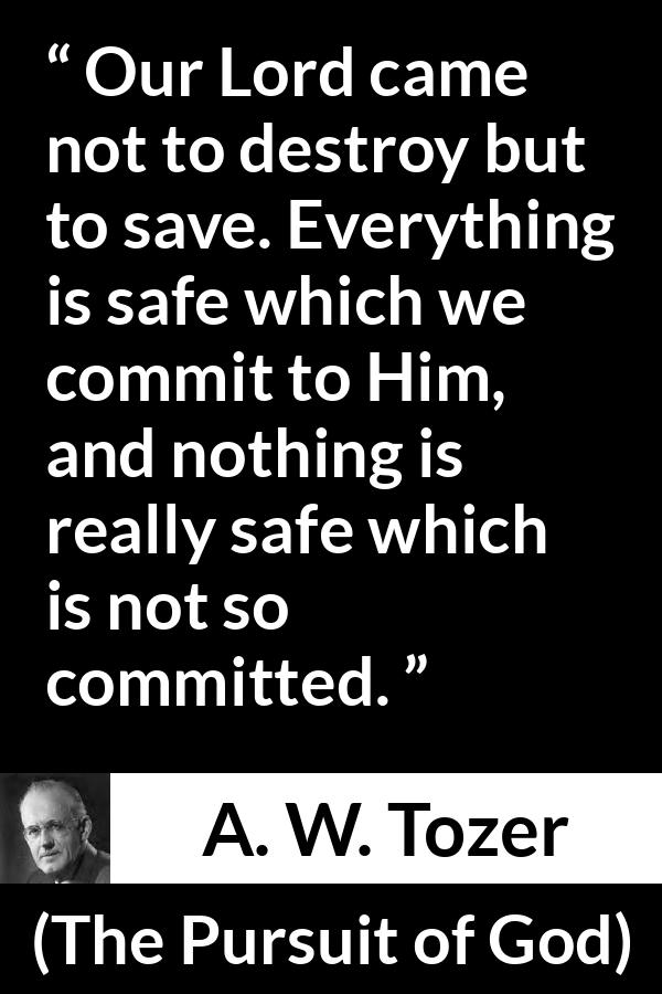 A. W. Tozer quote about commitment from The Pursuit of God - Our Lord came not to destroy but to save. Everything is safe which we commit to Him, and nothing is really safe which is not so committed.