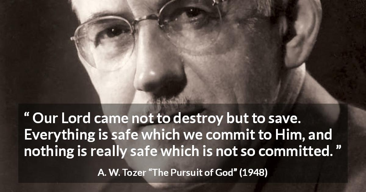 A. W. Tozer quote about commitment from The Pursuit of God - Our Lord came not to destroy but to save. Everything is safe which we commit to Him, and nothing is really safe which is not so committed.