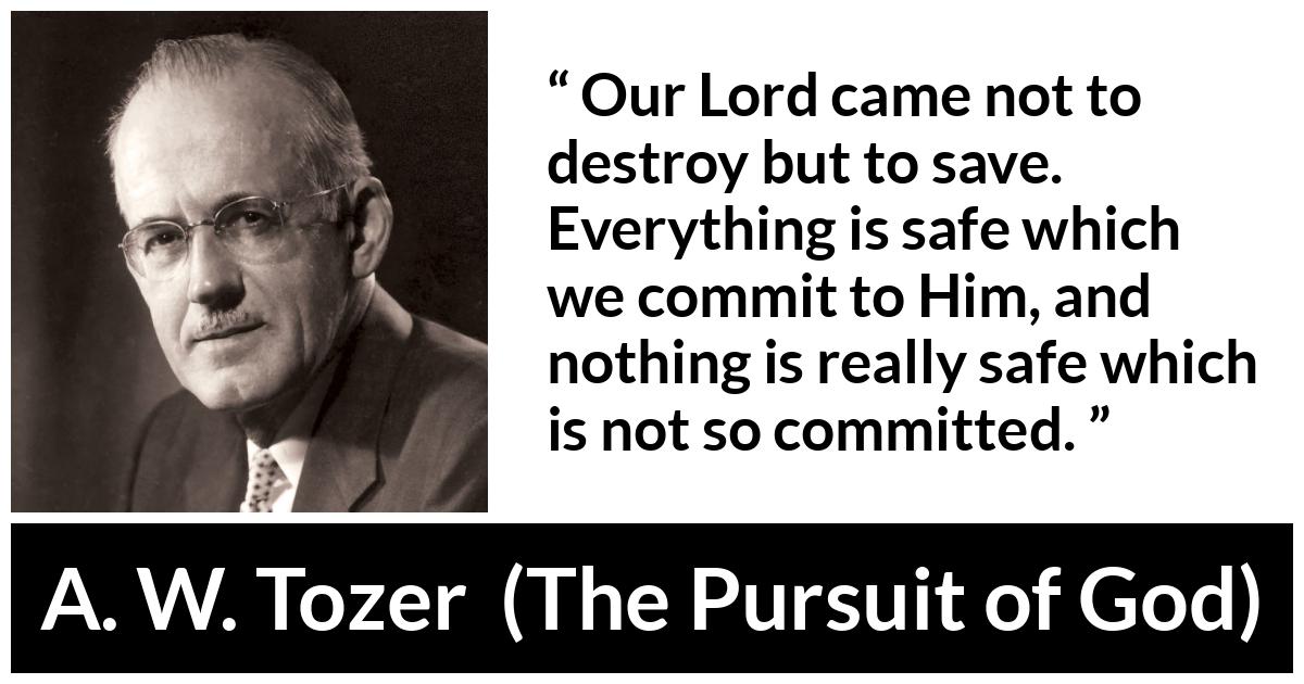 A. W. Tozer quote about commitment from The Pursuit of God - Our Lord came not to destroy but to save. Everything is safe which we commit to Him, and nothing is really safe which is not so committed.