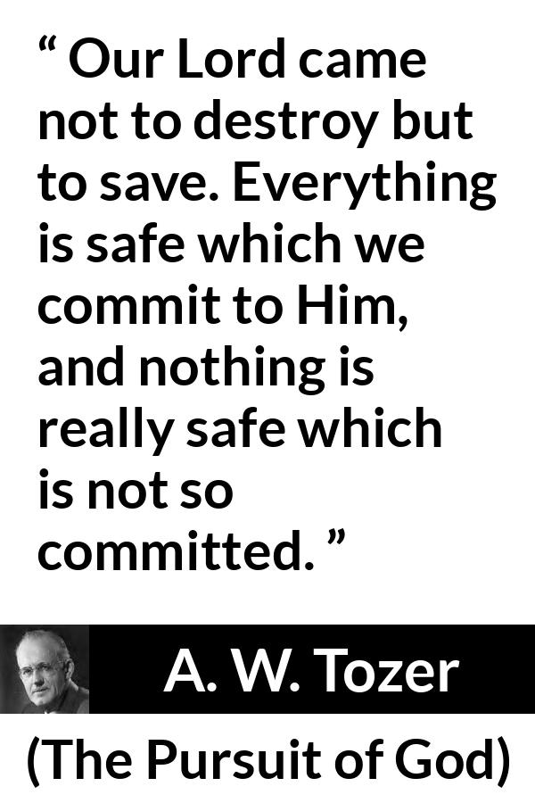 A. W. Tozer quote about commitment from The Pursuit of God - Our Lord came not to destroy but to save. Everything is safe which we commit to Him, and nothing is really safe which is not so committed.