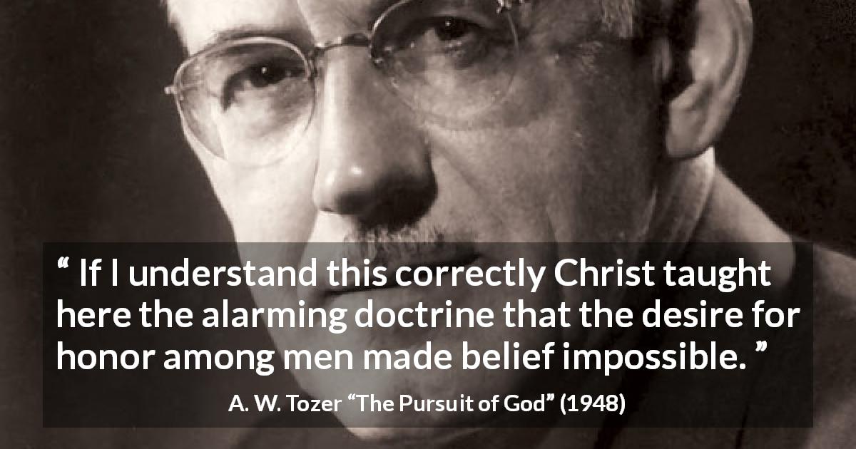 A. W. Tozer quote about desire from The Pursuit of God - If I understand this correctly Christ taught here the alarming doctrine that the desire for honor among men made belief impossible.