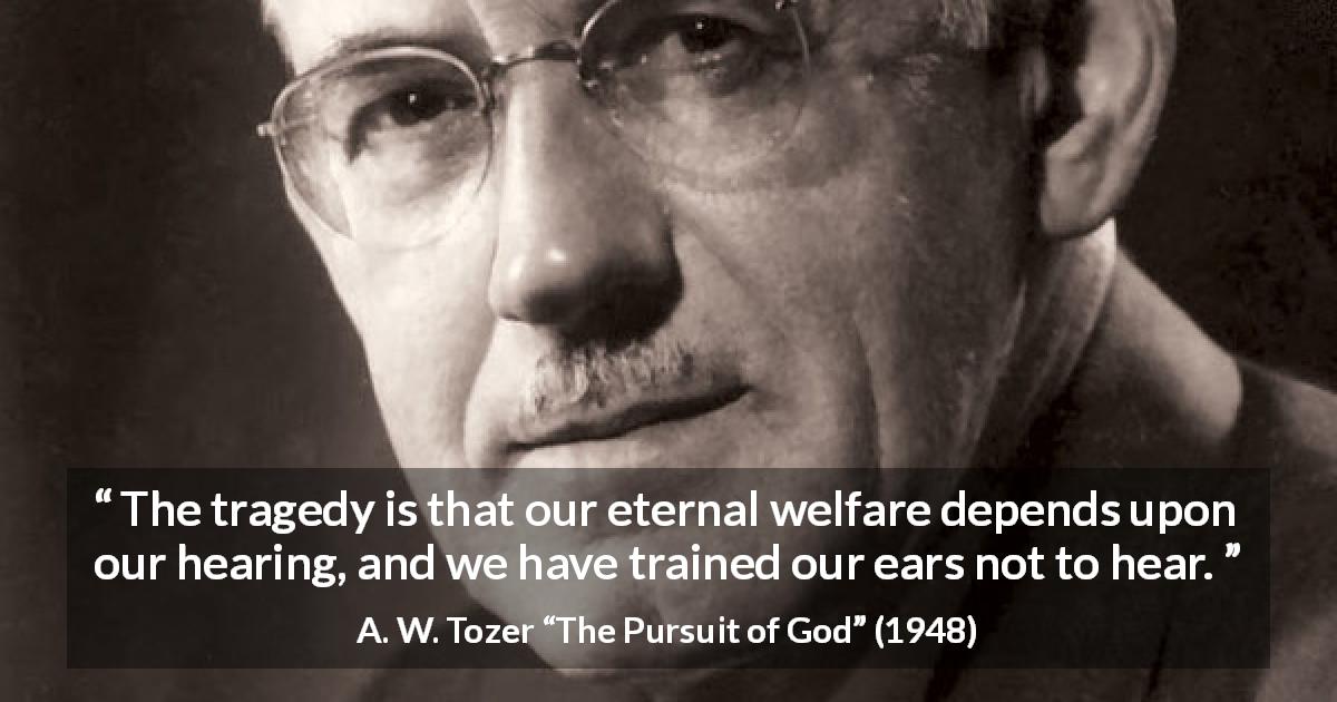 A. W. Tozer quote about ears from The Pursuit of God - The tragedy is that our eternal welfare depends upon our hearing, and we have trained our ears not to hear.