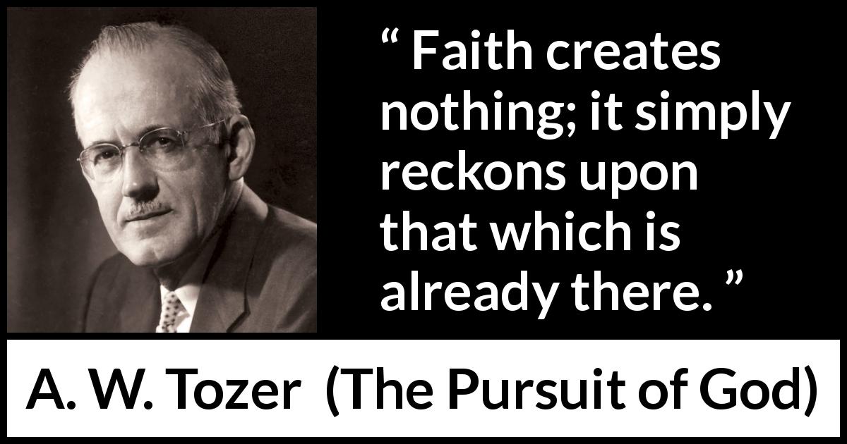 A. W. Tozer quote about faith from The Pursuit of God - Faith creates nothing; it simply reckons upon that which is already there.