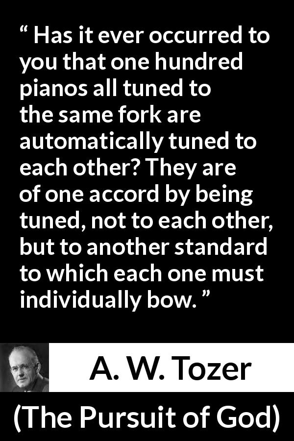 A. W. Tozer quote about fellowship from The Pursuit of God - Has it ever occurred to you that one hundred pianos all tuned to the same fork are automatically tuned to each other? They are of one accord by being tuned, not to each other, but to another standard to which each one must individually bow.