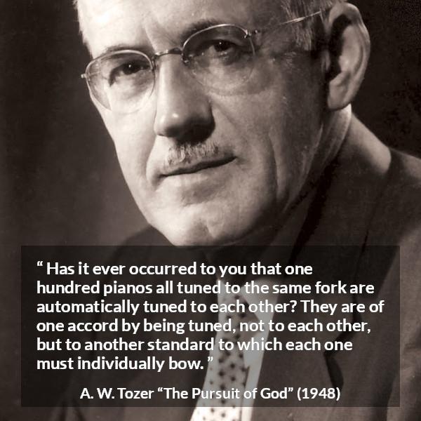 A. W. Tozer quote about fellowship from The Pursuit of God - Has it ever occurred to you that one hundred pianos all tuned to the same fork are automatically tuned to each other? They are of one accord by being tuned, not to each other, but to another standard to which each one must individually bow.