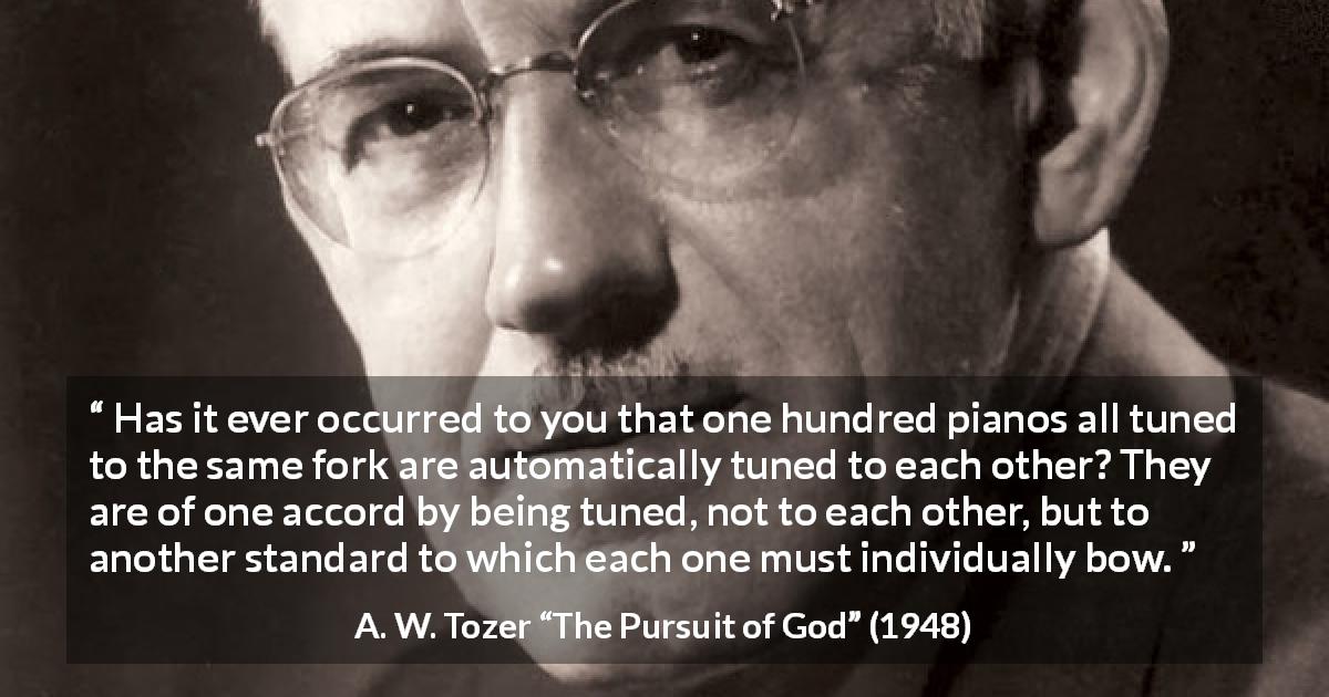 A. W. Tozer quote about fellowship from The Pursuit of God - Has it ever occurred to you that one hundred pianos all tuned to the same fork are automatically tuned to each other? They are of one accord by being tuned, not to each other, but to another standard to which each one must individually bow.