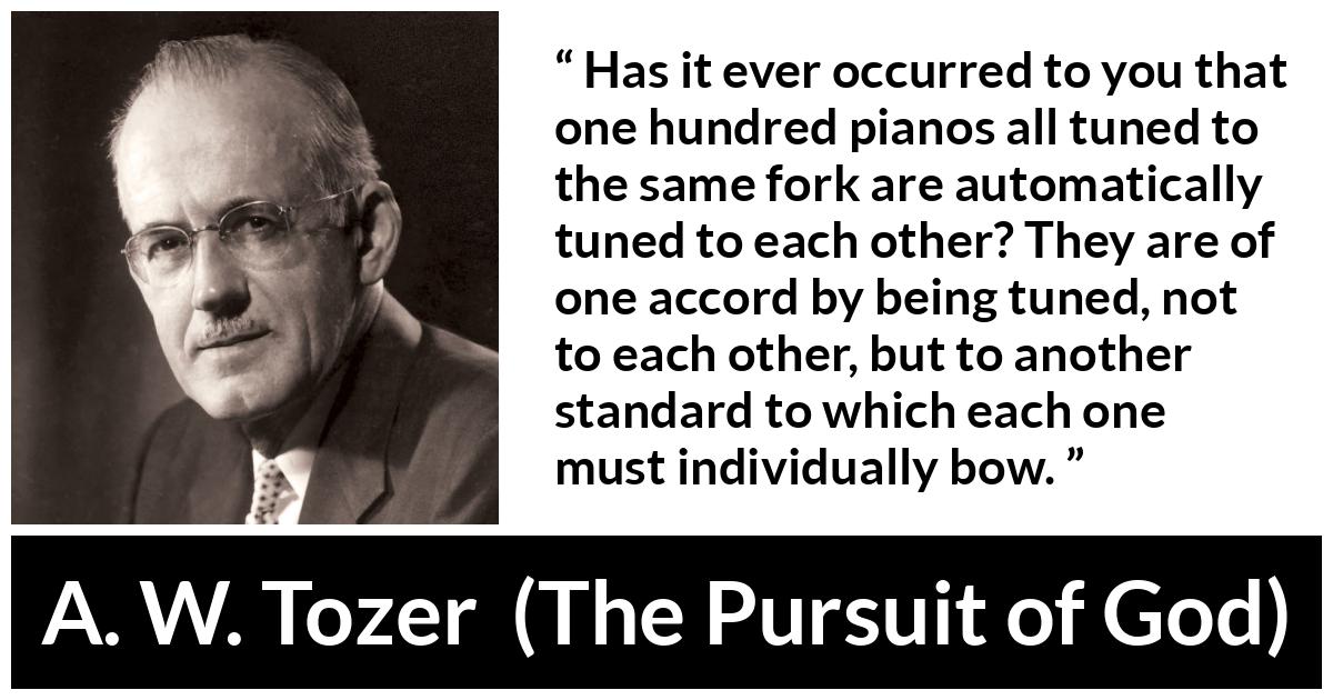 A. W. Tozer quote about fellowship from The Pursuit of God - Has it ever occurred to you that one hundred pianos all tuned to the same fork are automatically tuned to each other? They are of one accord by being tuned, not to each other, but to another standard to which each one must individually bow.