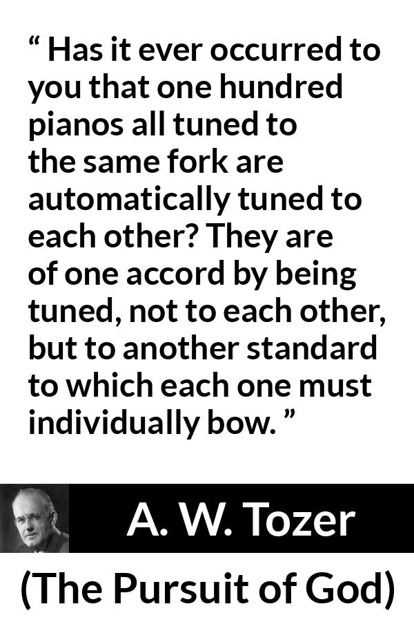 A. W. Tozer quote about fellowship from The Pursuit of God - Has it ever occurred to you that one hundred pianos all tuned to the same fork are automatically tuned to each other? They are of one accord by being tuned, not to each other, but to another standard to which each one must individually bow.