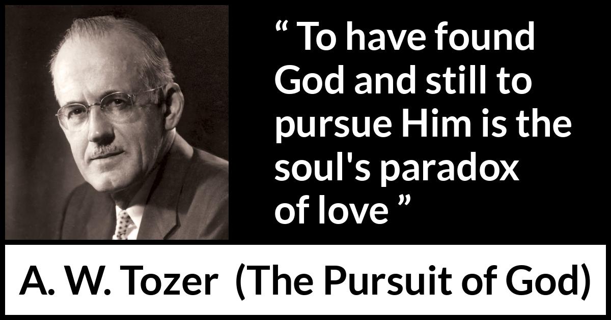 A. W. Tozer quote about love from The Pursuit of God - To have found God and still to pursue Him is the soul's paradox of love