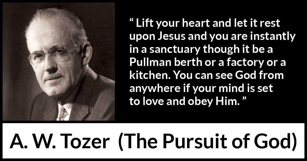 A. W. Tozer quote about love from The Pursuit of God - Lift your heart and let it rest upon Jesus and you are instantly in a sanctuary though it be a Pullman berth or a factory or a kitchen. You can see God from anywhere if your mind is set to love and obey Him.