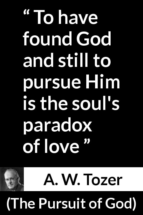A. W. Tozer quote about love from The Pursuit of God - To have found God and still to pursue Him is the soul's paradox of love