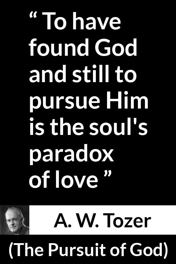 A. W. Tozer quote about love from The Pursuit of God - To have found God and still to pursue Him is the soul's paradox of love