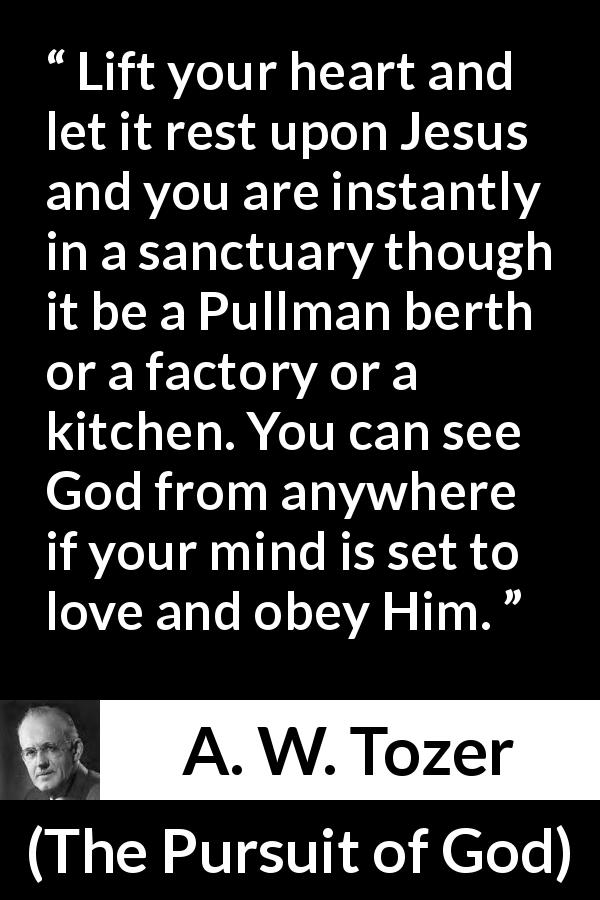A. W. Tozer quote about love from The Pursuit of God - Lift your heart and let it rest upon Jesus and you are instantly in a sanctuary though it be a Pullman berth or a factory or a kitchen. You can see God from anywhere if your mind is set to love and obey Him.