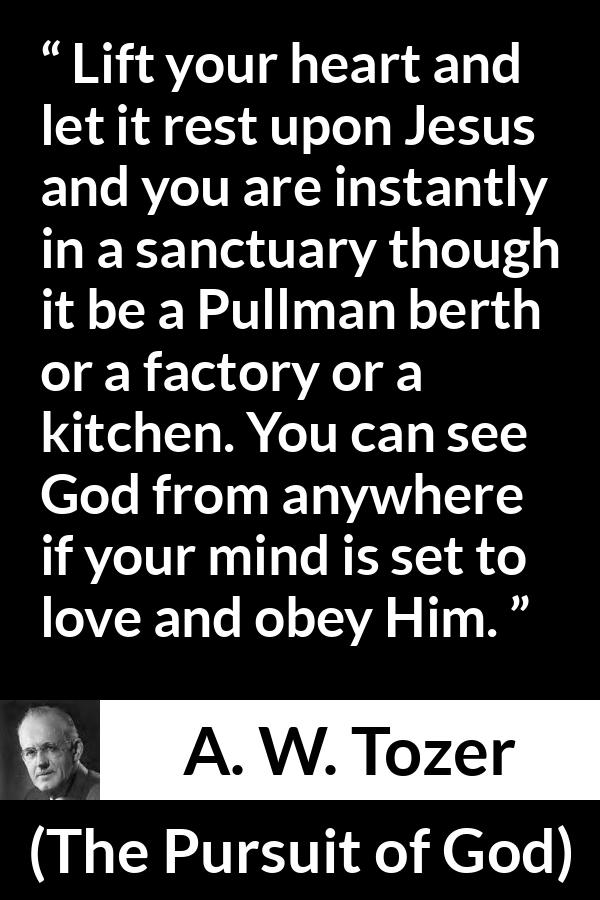 A. W. Tozer quote about love from The Pursuit of God - Lift your heart and let it rest upon Jesus and you are instantly in a sanctuary though it be a Pullman berth or a factory or a kitchen. You can see God from anywhere if your mind is set to love and obey Him.