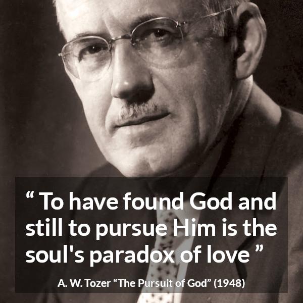 A. W. Tozer quote about love from The Pursuit of God - To have found God and still to pursue Him is the soul's paradox of love