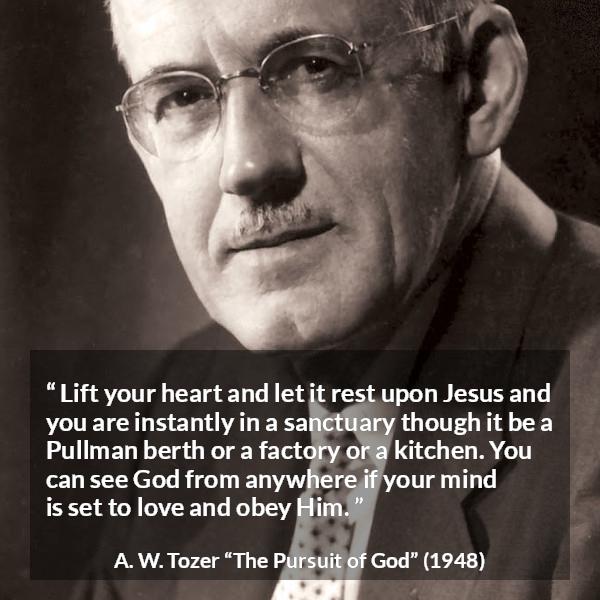 A. W. Tozer quote about love from The Pursuit of God - Lift your heart and let it rest upon Jesus and you are instantly in a sanctuary though it be a Pullman berth or a factory or a kitchen. You can see God from anywhere if your mind is set to love and obey Him.