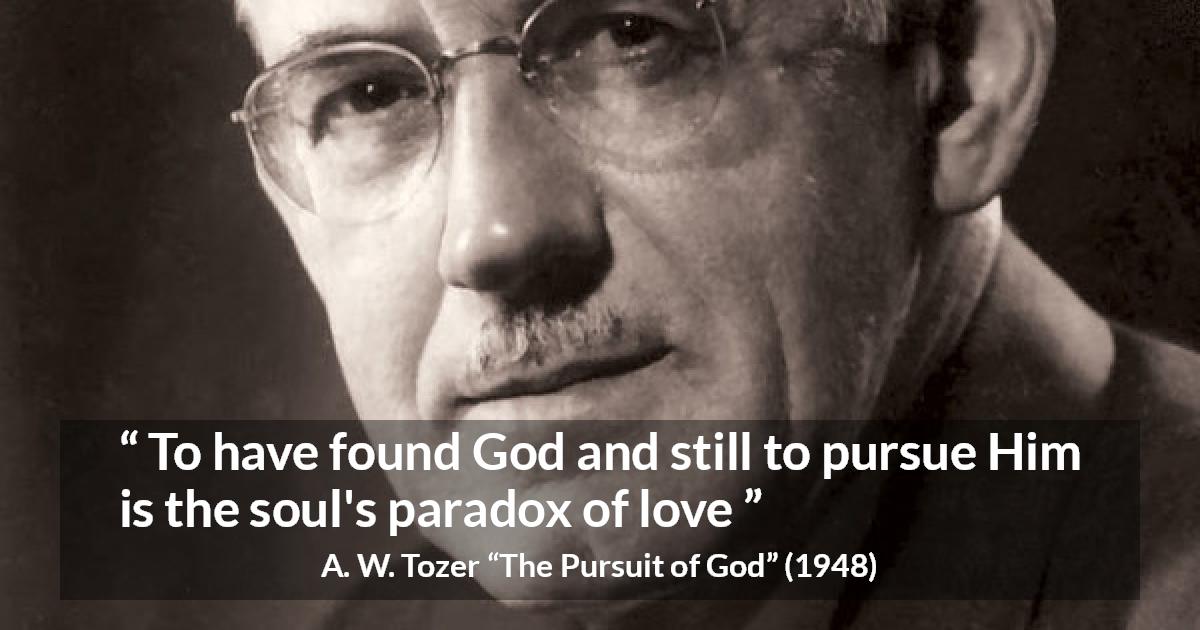 A. W. Tozer quote about love from The Pursuit of God - To have found God and still to pursue Him is the soul's paradox of love