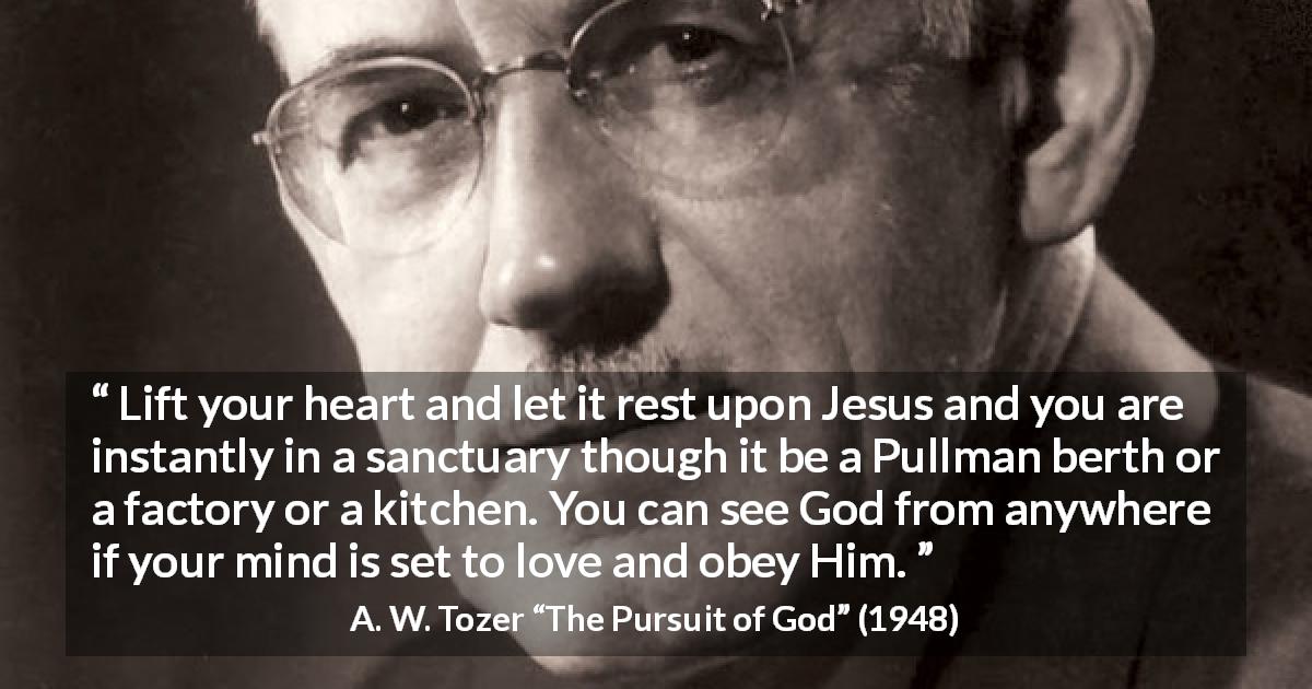 A. W. Tozer quote about love from The Pursuit of God - Lift your heart and let it rest upon Jesus and you are instantly in a sanctuary though it be a Pullman berth or a factory or a kitchen. You can see God from anywhere if your mind is set to love and obey Him.