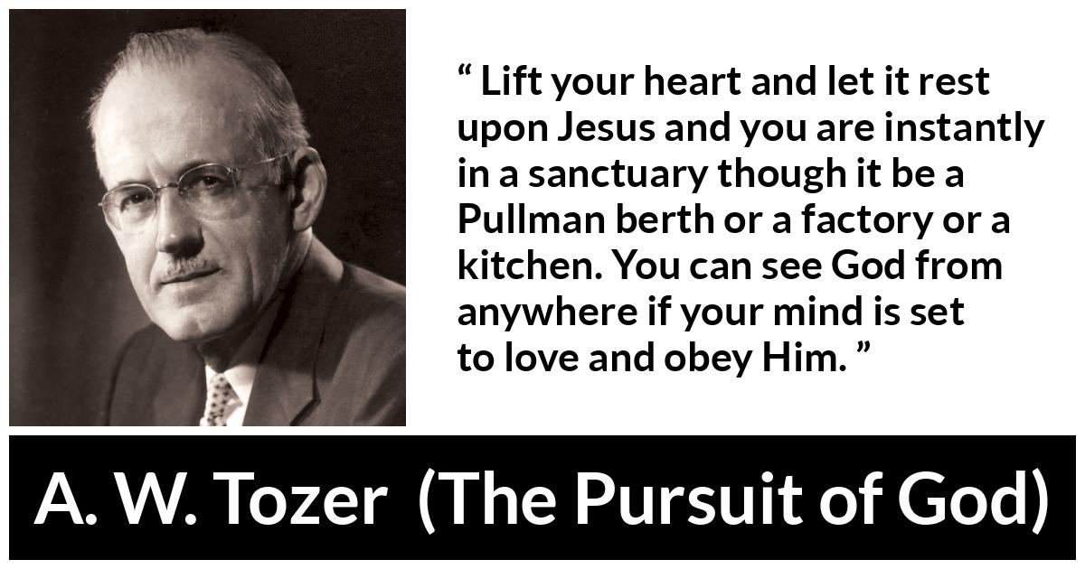 A. W. Tozer quote about love from The Pursuit of God - Lift your heart and let it rest upon Jesus and you are instantly in a sanctuary though it be a Pullman berth or a factory or a kitchen. You can see God from anywhere if your mind is set to love and obey Him.